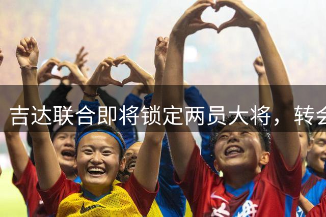 吉达联合即将锁定两员大将，转会只待最后审批